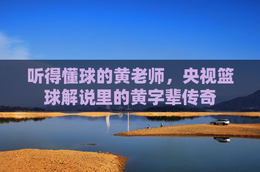 听得懂球的黄老师,央视篮球解说里的黄字辈传奇