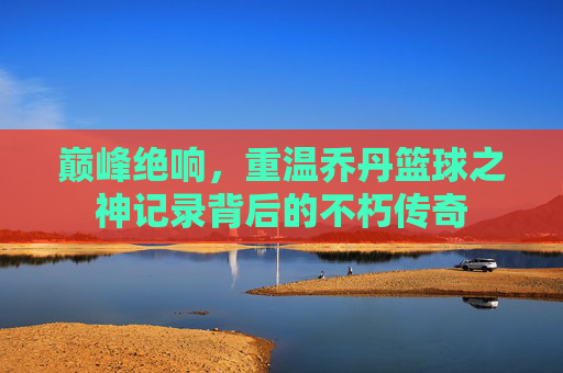 巅峰绝响,重温乔丹篮球之神记录背后的不朽传奇