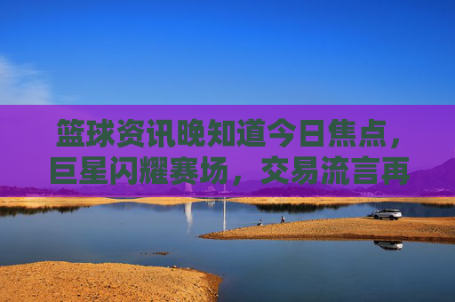 篮球资讯晚知道今日焦点,巨星闪耀赛场,交易流言再起,你的主队还好吗?