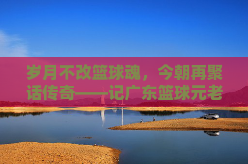 岁月不改篮球魂，今朝再聚话传奇——记广东篮球元老温情聚会
