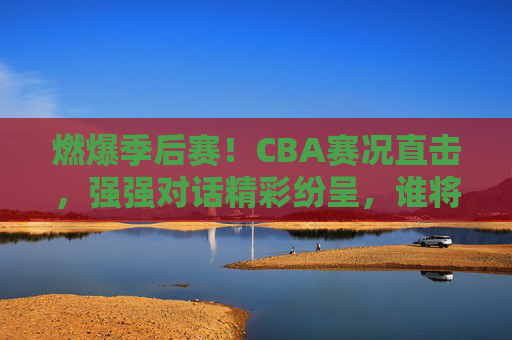 燃爆季后赛！CBA赛况直击，强强对话精彩纷呈，谁将问鼎总冠军？