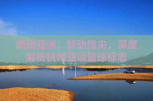 燃动亚洲，跃动指尖，深度解析杭州亚运篮球标志