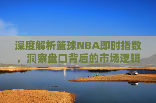 深度解析篮球NBA即时指数，洞察盘口背后的市场逻辑与实战技巧