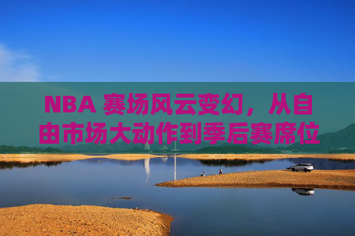 NBA 赛场风云变幻，从自由市场大动作到季后赛席位的深度解析