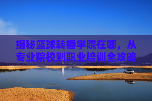 揭秘篮球转播学院在哪,从专业院校到职业培训全攻略