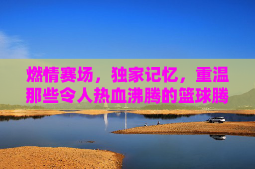 燃情赛场,独家记忆,重温那些令人热血沸腾的篮球腾讯视频比赛