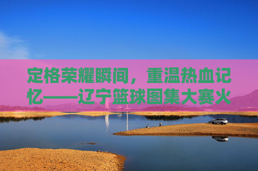 定格荣耀瞬间,重温热血记忆——辽宁篮球图集大赛火热开启