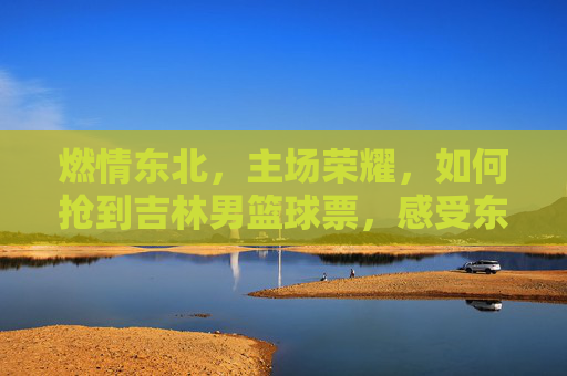 燃情东北，主场荣耀，如何抢到吉林男篮球票，感受东北虎的血脉觉醒