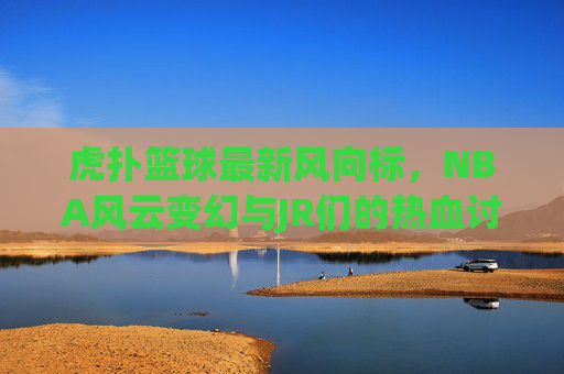 虎扑篮球最新风向标，NBA风云变幻与JR们的热血讨论