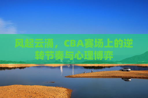 风起云涌，CBA赛场上的逆转节奏与心理博弈