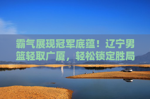 霸气展现冠军底蕴！辽宁男篮轻取广厦，轻松锁定胜局