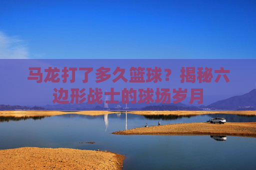 马龙打了多久篮球？揭秘六边形战士的球场岁月