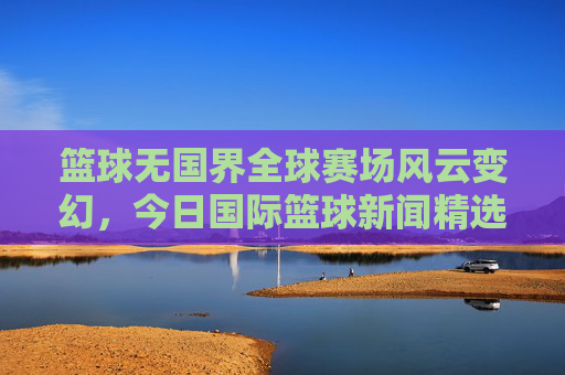 篮球无国界全球赛场风云变幻，今日国际篮球新闻精选