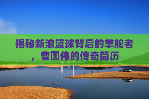 揭秘新浪篮球背后的掌舵者，曹国伟的传奇简历