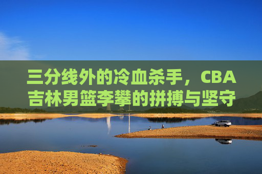 三分线外的冷血杀手,CBA吉林男篮李攀的拼搏与坚守