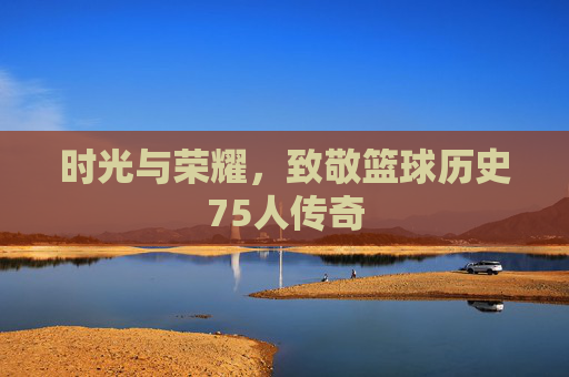 时光与荣耀,致敬篮球历史75人传奇