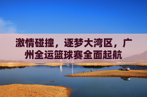 激情碰撞,逐梦大湾区,广州全运篮球赛全面起航