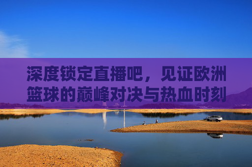 深度锁定直播吧,见证欧洲篮球的巅峰对决与热血时刻