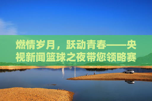 燃情岁月，跃动青春——央视新闻篮球之夜带您领略赛场风云