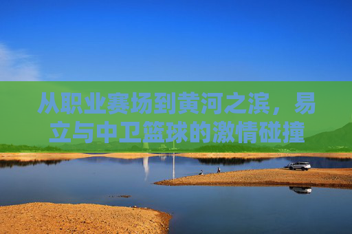 从职业赛场到黄河之滨,易立与中卫篮球的激情碰撞