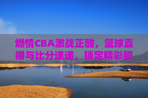 燃情CBA激战正酣,篮球直播与比分速递,锁定精彩瞬间