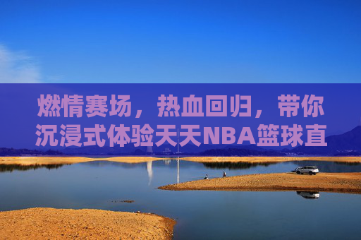 燃情赛场,热血回归,带你沉浸式体验天天NBA篮球直播的极致魅力