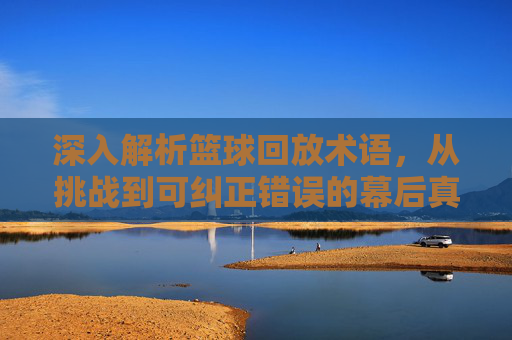 深入解析篮球回放术语,从挑战到可纠正错误的幕后真相