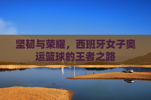 坚韧与荣耀,西班牙女子奥运篮球的王者之路