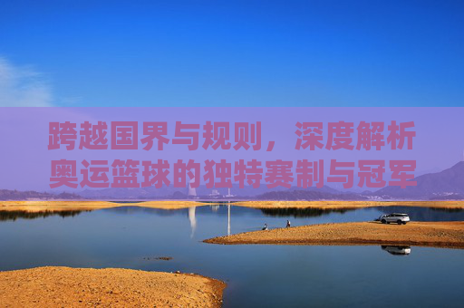 跨越国界与规则，深度解析奥运篮球的独特赛制与冠军争夺