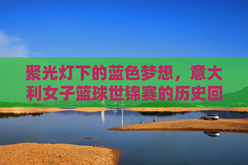 聚光灯下的蓝色梦想,意大利女子篮球世锦赛的历史回响与荣耀时刻