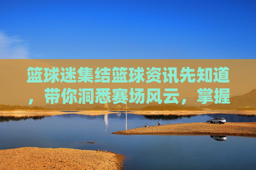篮球迷集结篮球资讯先知道,带你洞悉赛场风云,掌握最新动态!