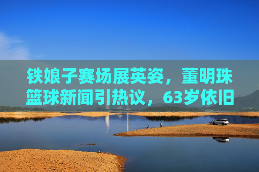 铁娘子赛场展英姿,董明珠篮球新闻引热议,63岁依旧活力满满