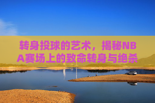 转身投球的艺术,揭秘NBA赛场上的致命转身与绝杀时刻