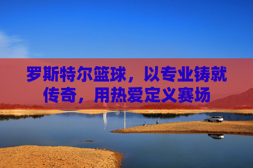 罗斯特尔篮球,以专业铸就传奇,用热爱定义赛场