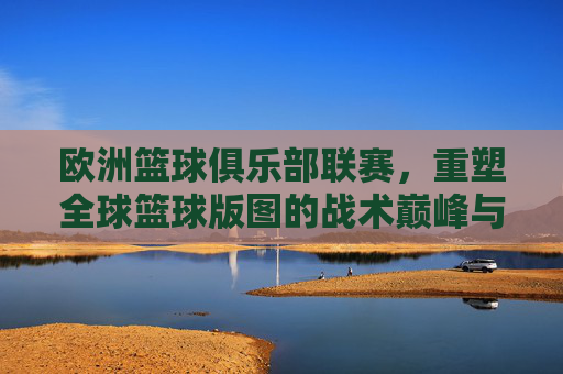 欧洲篮球俱乐部联赛,重塑全球篮球版图的战术巅峰与商业传奇
