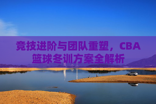 竞技进阶与团队重塑，CBA篮球冬训方案全解析