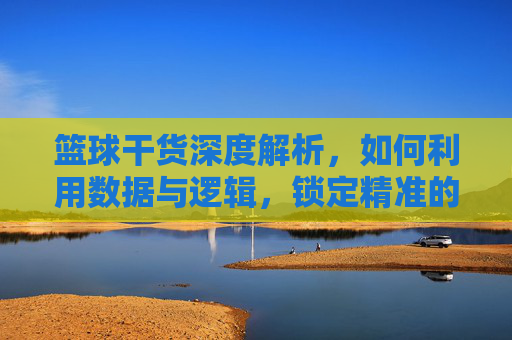 篮球干货深度解析，如何利用数据与逻辑，锁定精准的免费胜负预测