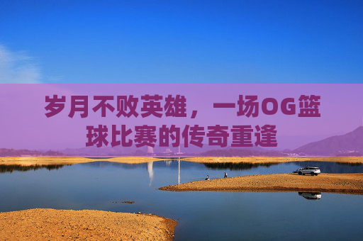 岁月不败英雄，一场OG篮球比赛的传奇重逢