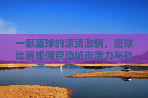 一颗篮球的滚烫激情,篮球比赛如何带动城市活力与社区凝聚