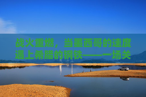 战火重燃,当墨西哥的速度遇上希腊的钢铁——一场关于墨西哥与希腊篮球的巅峰对决