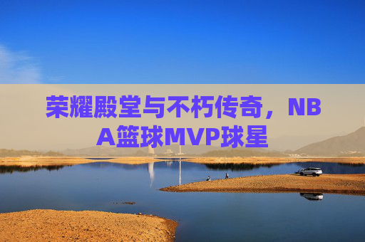 荣耀殿堂与不朽传奇,NBA篮球MVP球星