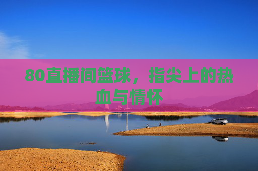 80直播间篮球,指尖上的热血与情怀