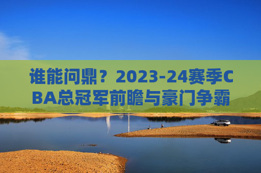谁能问鼎?2023-24赛季CBA总冠军前瞻与豪门争霸分析