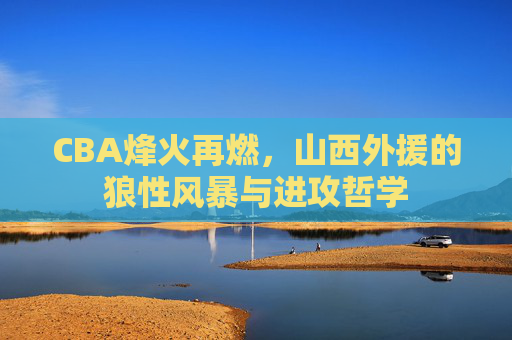 CBA烽火再燃,山西外援的狼性风暴与进攻哲学