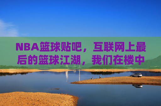 NBA篮球贴吧,互联网上最后的篮球江湖,我们在楼中楼里告别青春