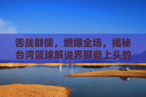 舌战群儒,燃爆全场,揭秘台湾篮球解说界那些上头的解说男