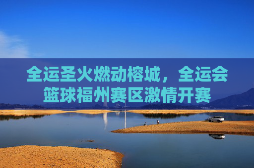 全运圣火燃动榕城,全运会篮球福州赛区激情开赛