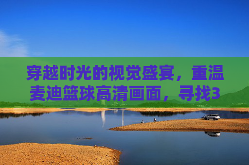 穿越时光的视觉盛宴,重温麦迪篮球高清画面,寻找35秒13分的奇迹