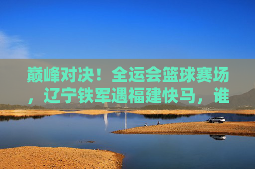 巅峰对决!全运会篮球赛场,辽宁铁军遇福建快马,谁能笑到最后?