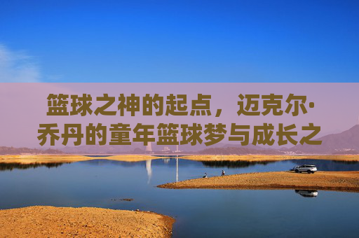 篮球之神的起点,迈克尔·乔丹的童年篮球梦与成长之路
